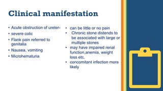 Clinical manifestation
• Acute obstruction of ureter-
• severe colic
• Flank pain referred to
genitalia
• Nausea, vomiting
• Microhematuria
• can be little or no pain
• Chronic stone distends to
be associated with large or
multiple stones
• may have impaired renal
function,anemia, weight
loss etc.
• concomitant infection more
likely
 