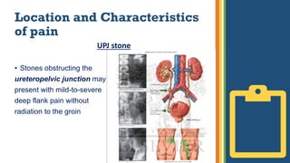 Location and Characteristics
of pain
UPJ stone
• Stones obstructing the
ureteropelvic junction may
present with mild-to-severe
deep flank pain without
radiation to the groin
 