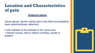 Location and Characteristics
of pain
Ureteral stone
Cause abrupt, severe, colicky pain in the flank and ipsilateral
lower abdomen(lower abdomen)
 with radiation to the testicles or the vulvar area.
 Intense nausea, with or without vomiting, usually is
present.
 