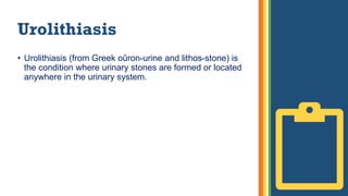 Urolithiasis
• Urolithiasis (from Greek oûron-urine and lithos-stone) is
the condition where urinary stones are formed or located
anywhere in the urinary system.
 