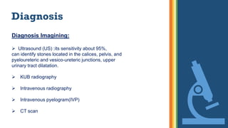 Diagnosis
Diagnosis Imagining:
 Ultrasound (US) :its sensitivity about 95%,
can identify stones located in the calices, pelvis, and
pyeloureteric and vesico-ureteric junctions, upper
urinary tract dilatation.
 KUB radiography
 Intravenous radiography
 Intravenous pyelogram(IVP)
 CT scan
 