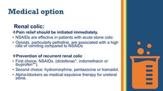 Medical option
Renal colic:
Pain relief should be initiated immediately.
• NSAIDs are effective in patients with acute stone colic
• Opioids, particularly pethidine, are associated with a high
rate of vomiting compared to NSAIDs
Prevention of recurrent renal colic
• First choice: NSAIDs. (diclofenac*, indomethacin or
ibuprofen**).
• Second choice: hydromorphine, pentazocine or tramadol.
• Alpha-blockers as medical expulsive therapy for ureteral
stone.
 