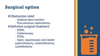 Surgical option
Obstruction relief:
 Ureteral stent insertion
 Percutaneous nephrostomy
Definitive surgical treatment:
 ESWL
 Ureteroscopy
 PCNL
 Open, laparoscopic and robotic
pyelo-lithotomy, ureterolithotomy,
cystolithotomy
 