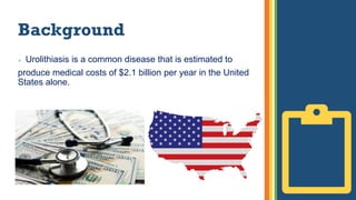 Background
 Urolithiasis is a common disease that is estimated to
produce medical costs of $2.1 billion per year in the United
States alone.
 