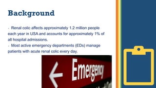 Background
 Renal colic affects approximately 1.2 million people
each year in USA and accounts for approximately 1% of
all hospital admissions.
 Most active emergency departments (EDs) manage
patients with acute renal colic every day.
 