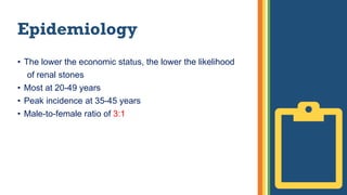 Epidemiology
• The lower the economic status, the lower the likelihood
of renal stones
• Most at 20-49 years
• Peak incidence at 35-45 years
• Male-to-female ratio of 3:1
 