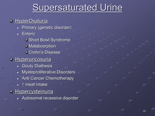 10
Supersaturated Urine
HyperOxaluria
 Primary (genetic disorder)
 Enteric
Short Bowl Syndrome
Malabosrption
Crohn’s Disease
Hyperuricosuria
 Gouty Diathesis
 Myeloproliferative Disorders
 Anti Cancer Chemotherapy
 ↑ meat intake
Hypercysteinuria
 Autosomal recessive disorder
 