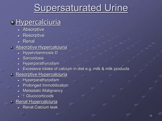 11
Supersaturated Urine
Hypercalciuria
 Absorptive
 Resorptive
 Renal
Absorptive Hypercalciuria
 Hypervitaminosis D
 Sarcoidosis
 Hyperparathyrodism
 Excessive intake of calcium in diet e.g. milk & milk products
Resorptive Hypercalciuria
 Hyperparathyrodism
 Prolonged Immobilization
 Metastatic Malignancy
 ↑ Glucocorticoids
Renal Hypercalciuria
 Renal Calcium leak
 