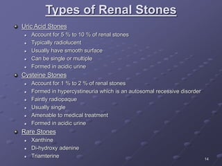 14
Types of Renal Stones
Uric Acid Stones
 Account for 5 % to 10 % of renal stones
 Typically radiolucent
 Usually have smooth surface
 Can be single or multiple
 Formed in acidic urine
Cysteine Stones
 Account for 1 % to 2 % of renal stones
 Formed in hypercystineuria which is an autosomal recessive disorder
 Faintly radiopaque
 Usually single
 Amenable to medical treatment
 Formed in acidic urine
Rare Stones
 Xanthine
 Di-hydroxy adenine
 Triamterine
 