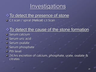 25
Investigations
To detect the presence of stone
C.t scan / spiral (Helical) c.t Scan
To detect the cause of the stone formation
Serum calcium
Serum uric acid
Serum oxalate
Serum phosphate
Pth level
24 hrs excretion of calcium, phosphate, urate, oxalate &
citrates
 