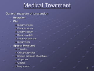 26
Medical Treatment
General measure of prevention
 Hydration
 Diet
Dietary protein
Dietary calcium
Dietary sodium
Dietary oxalate
Dietary phosphate
Dietary fiber
 Special Measures
Thiazides
Orthophosphates
Sodium cellulose phosphate
Allopurinol
Citrates
Magnesium
 