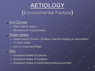 8
AETIOLOGY
(Environmental Factors)
Hot Climate
 Warm desert region
 Mountains & Tropical Areas
Water Intake
 Areas having Chronic / Endemic Diarrhea leading to dehydration
 ?? Hard Water
 Zinc in consumed Water
Diet
 Excessive Intake of Calcium
 Excessive Intake of Oxalates
 Excessive Intake of meat/meat products (purines)
 