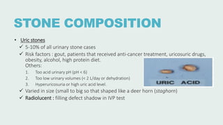 STONE COMPOSITION
• Uric stones
 5-10% of all urinary stone cases
 Risk factors : gout, patients that received anti-cancer treatment, uricosuric drugs,
obesity, alcohol, high protein diet.
Others:
1. Too acid urinary pH (pH < 6)
2. Too low urinary volumes (< 2 L/day or dehydration)
3. Hyperuricosuria or high uric acid level.
 Varied in size (small to big so that shaped like a deer horn (staghorn)
 Radiolucent : filling defect shadow in IVP test
 
