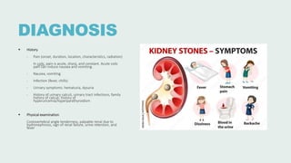 DIAGNOSIS
 History
‐ Pain (onset, duration, location, characteristics, radiation)
In colic, pain is acute, sharp, and constant. Acute colic
pain can induce nausea and vomiting.
‐ Nausea, vomiting
‐ Infection (fever, chills)
‐ Urinary symptoms: hematuria, dysuria
‐ History of urinary calculi, urinary tract infections, family
history of calculi, history of
hyperuricemia/hyperparathyroidism
 Physical examination
Costovertebral angle tenderness, palpable renal due to
hydronephrosis, sign of renal failure, urine retention, and
fever
 