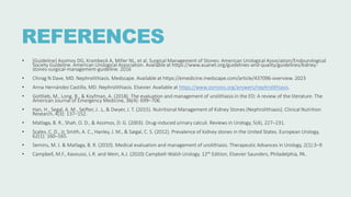 REFERENCES
• [Guideline] Assimos DG, Krambeck A, Miller NL, et al. Surgical Management of Stones: American Urological Association/Endourological
Society Guideline. American Urological Association. Available at https://www.auanet.org/guidelines-and-quality/guidelines/kidney-
stones-surgical-management-guideline. 2016
• Chirag N Dave, MD. Nephrolithiasis. Medscape. Available at https://emedicine.medscape.com/article/437096-overview. 2023
• Anna Hernández Castillo, MD. Nephrolithiasis. Elsevier. Available at https://www.osmosis.org/answers/nephrolithiasis.
• Gottlieb, M., Long, B., & Koyfman, A. (2018). The evaluation and management of urolithiasis in the ED: A review of the literature. The
American Journal of Emergency Medicine, 36(4): 699–706.
• Han, H., Segal, A. M., Seifter, J. .L, & Dwyer, J. T. (2015). Nutritional Management of Kidney Stones (Nephrolithiasis). Clinical Nutrition
Research, 4(3): 137–152.
• Matlaga, B. R., Shah, O. D., & Assimos, D. G. (2003). Drug-induced urinary calculi. Reviews in Urology, 5(4), 227–231.
• Scales, C. D., Jr, Smith, A. C., Hanley, J. M., & Saigal, C. S. (2012). Prevalence of kidney stones in the United States. European Urology,
62(1): 160–165.
• Semins, M. J. & Matlaga, B. R. (2010). Medical evaluation and management of urolithiasis. Therapeutic Advances in Urology, 2(1):3–9
• Campbell, M.F., Kavoussi, L.R. and Wein, A.J. (2020) Campbell-Walsh Urology. 12th Edition, Elsevier Saunders, Philadelphia, PA..
 