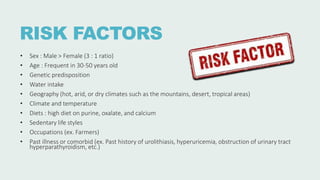 RISK FACTORS
• Sex : Male > Female (3 : 1 ratio)
• Age : Frequent in 30-50 years old
• Genetic predisposition
• Water intake
• Geography (hot, arid, or dry climates such as the mountains, desert, tropical areas)
• Climate and temperature
• Diets : high diet on purine, oxalate, and calcium
• Sedentary life styles
• Occupations (ex. Farmers)
• Past illness or comorbid (ex. Past history of urolithiasis, hyperuricemia, obstruction of urinary tract
hyperparathyroidism, etc.)
 