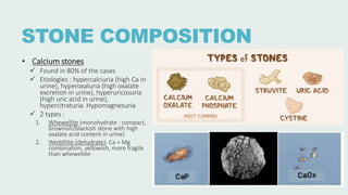 STONE COMPOSITION
• Calcium stones
 Found in 80% of the cases
 Etiologies : hypercalciuria (high Ca in
urine), hyperoxaluria (high oxalate
excretion in urine), hyperuricosuria
(high uric acid in urine),
hypercitraturia. Hypomagnesuria
 2 types :
1. Whewellite (monohydrate : compact,
brownish/blackish stone with high
oxalate acid content in urine)
2. Weddllite (dehydrate): Ca + Mg
combination, yellowish, more fragile
than whewellite
 