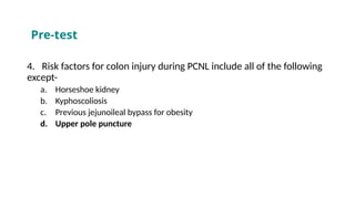 4. Risk factors for colon injury during PCNL include all of the following
except-
a. Horseshoe kidney
b. Kyphoscoliosis
c. Previous jejunoileal bypass for obesity
d. Upper pole puncture
Pre-test
 