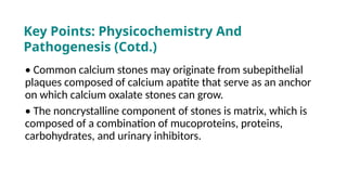 • Common calcium stones may originate from subepithelial
plaques composed of calcium apatite that serve as an anchor
on which calcium oxalate stones can grow.
• The noncrystalline component of stones is matrix, which is
composed of a combination of mucoproteins, proteins,
carbohydrates, and urinary inhibitors.
Key Points: Physicochemistry And
Pathogenesis (Cotd.)
 