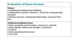 Evaluation of Stone Formers
History
• Underlying predisposing conditions
• Medications (calcium, vitamin C, vitamin D, acetazolamide,
steroids)
• Dietary excesses, inadequate fluid intake, excessive fluid
loss
Multichannel Blood Screen
• Basic metabolic panel (sodium, potassium, chloride,
carbon dioxide, blood urea nitrogen, creatinine)
• Calcium
• Intact parathyroid hormone
• Uric acid
 