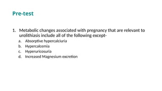 Pre-test
1. Metabolic changes associated with pregnancy that are relevant to
urolithiasis include all of the following except-
a. Absorptive hypercalciuria
b. Hypercalcemia
c. Hyperuricosuria
d. Increased Magnesium excretion
 