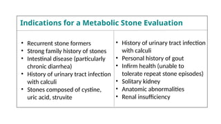 • Recurrent stone formers
• Strong family history of stones
• Intestinal disease (particularly
chronic diarrhea)
• History of urinary tract infection
with calculi
• Stones composed of cystine,
uric acid, struvite
• History of urinary tract infection
with calculi
• Personal history of gout
• Infirm health (unable to
tolerate repeat stone episodes)
• Solitary kidney
• Anatomic abnormalities
• Renal insufficiency
Indications for a Metabolic Stone Evaluation
 