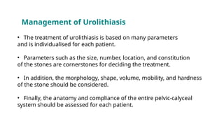 Management of Urolithiasis
• The treatment of urolithiasis is based on many parameters
and is individualised for each patient.
• Parameters such as the size, number, location, and constitution
of the stones are cornerstones for deciding the treatment.
• In addition, the morphology, shape, volume, mobility, and hardness
of the stone should be considered.
• Finally, the anatomy and compliance of the entire pelvic-calyceal
system should be assessed for each patient.
 