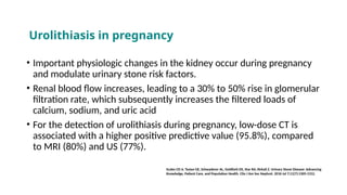• Important physiologic changes in the kidney occur during pregnancy
and modulate urinary stone risk factors.
• Renal blood flow increases, leading to a 30% to 50% rise in glomerular
filtration rate, which subsequently increases the filtered loads of
calcium, sodium, and uric acid
• For the detection of urolithiasis during pregnancy, low-dose CT is
associated with a higher positive predictive value (95.8%), compared
to MRI (80%) and US (77%).
Scales CD Jr, Tasian GE, Schwaderer AL, Goldfarb DS, Star RA, Kirkali Z. Urinary Stone Disease: Advancing
Knowledge, Patient Care, and Population Health. Clin J Am Soc Nephrol. 2016 Jul 7;11(7):1305-1312.
Urolithiasis in pregnancy
 