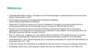 References
• Campbell Walsh Wein Urology, 12th Edition. lan W. Partin & Roger R. Dmochowski & Louis R. Kavoussi &
Craig A. Peters & Alan J. Wein
• The European Association of Urology (EAU) Urolithiasis Guidelines.
http://uroweb.org/guideline/urolithiasis/.
• Aravantinos E, Gravas S, Karatzas AD, Tzortzis V, Melekos M. Forgotten, encrusted ureteral stents: a
challenging problem with an endourologic solution. J Endourol. 2006 Dec;20(12):1045-9.
• Worster, A., et al. The accuracy of noncontrast helical computed tomography versus intravenous
pyelography in the diagnosis of suspected acute urolithiasis: a meta-analysis. Ann Emerg Med,2002. 40:
280.https://pubmed.ncbi.nlm.nih.gov/12192351/
• Kim, S.C., Burns, E.K., Lingeman, J.E. et al. Cystine calculi: correlation of CT-visible structure, CT number,
and stone morphology with fragmentation by shock wave lithotripsy. Urol Res 35, 319–324 (2007).
• Smith-Bindman, R., et al. Ultrasonography versus computed tomography for suspected nephrolithiasis. N
Engl J Med, 2014. 371: 1100
• Scales CD Jr, Tasian GE, Schwaderer AL, Goldfarb DS, Star RA, Kirkali Z. Urinary Stone Disease: Advancing
• Knowledge, Patient Care, and Population Health. Clin J Am Soc Nephrol. 2016 Jul 7;11(7):1305-1312.
 