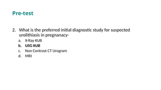 2. What is the preferred initial diagnostic study for suspected
urolithiasis in pregnanacy-
a. X-Ray KUB
b. USG KUB
c. Non Contrast CT Urogram
d. MRI
Pre-test
 