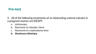 3. All of the following treatments of an obstructing ureteral calculus in
a pregnant women are EXCEPT-
a. Uretroscopy
b. Placement of a Double-J Stent
c. Placement of a nephrostomy drain
d. Shockwave Lithotripsy
Pre-test
 