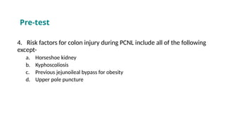 4. Risk factors for colon injury during PCNL include all of the following
except-
a. Horseshoe kidney
b. Kyphoscoliosis
c. Previous jejunoileal bypass for obesity
d. Upper pole puncture
Pre-test
 