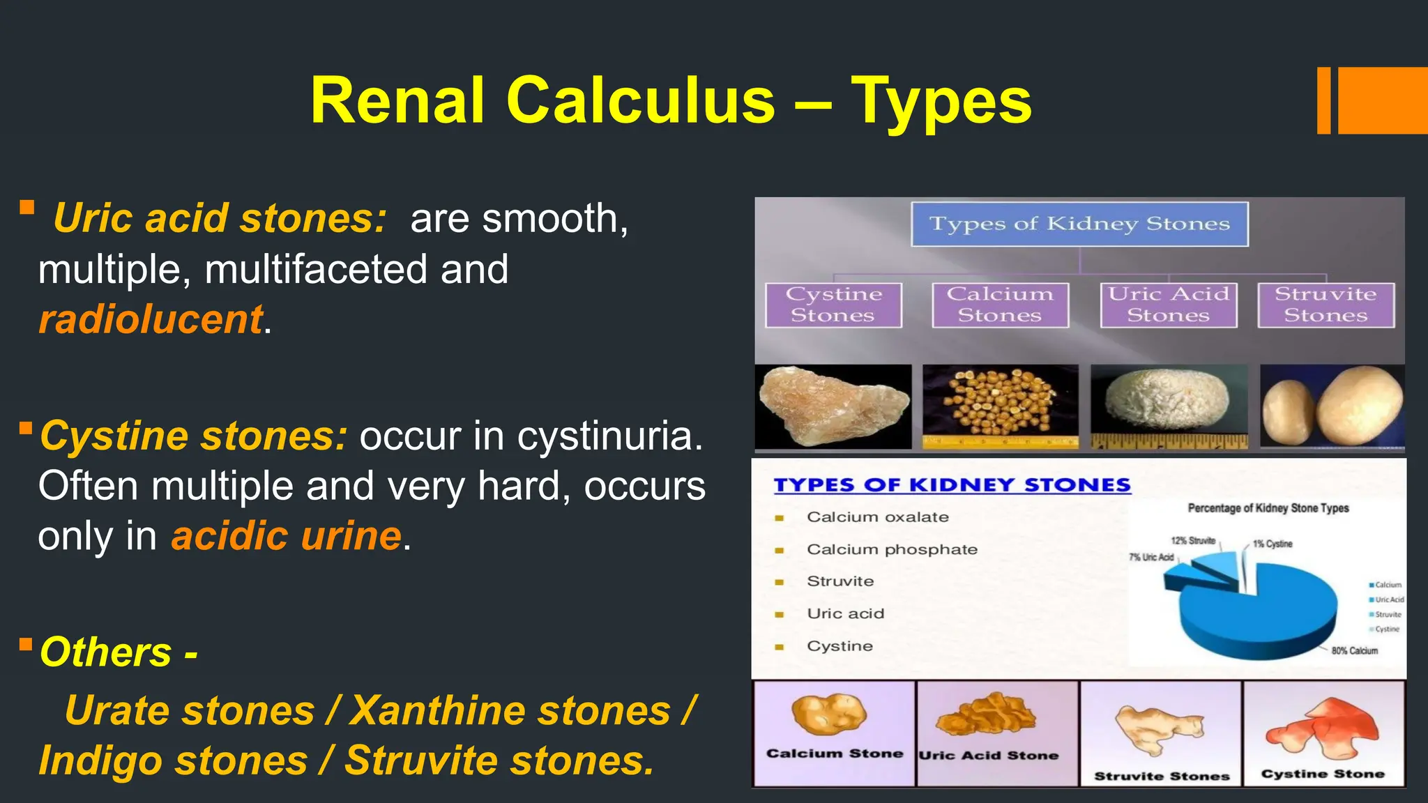 Renal Calculus – Types
 Uric acid stones: are smooth,
multiple, multifaceted and
radiolucent.
Cystine stones: occur in cystinuria.
Often multiple and very hard, occurs
only in acidic urine.
Others -
Urate stones / Xanthine stones /
Indigo stones / Struvite stones.
 