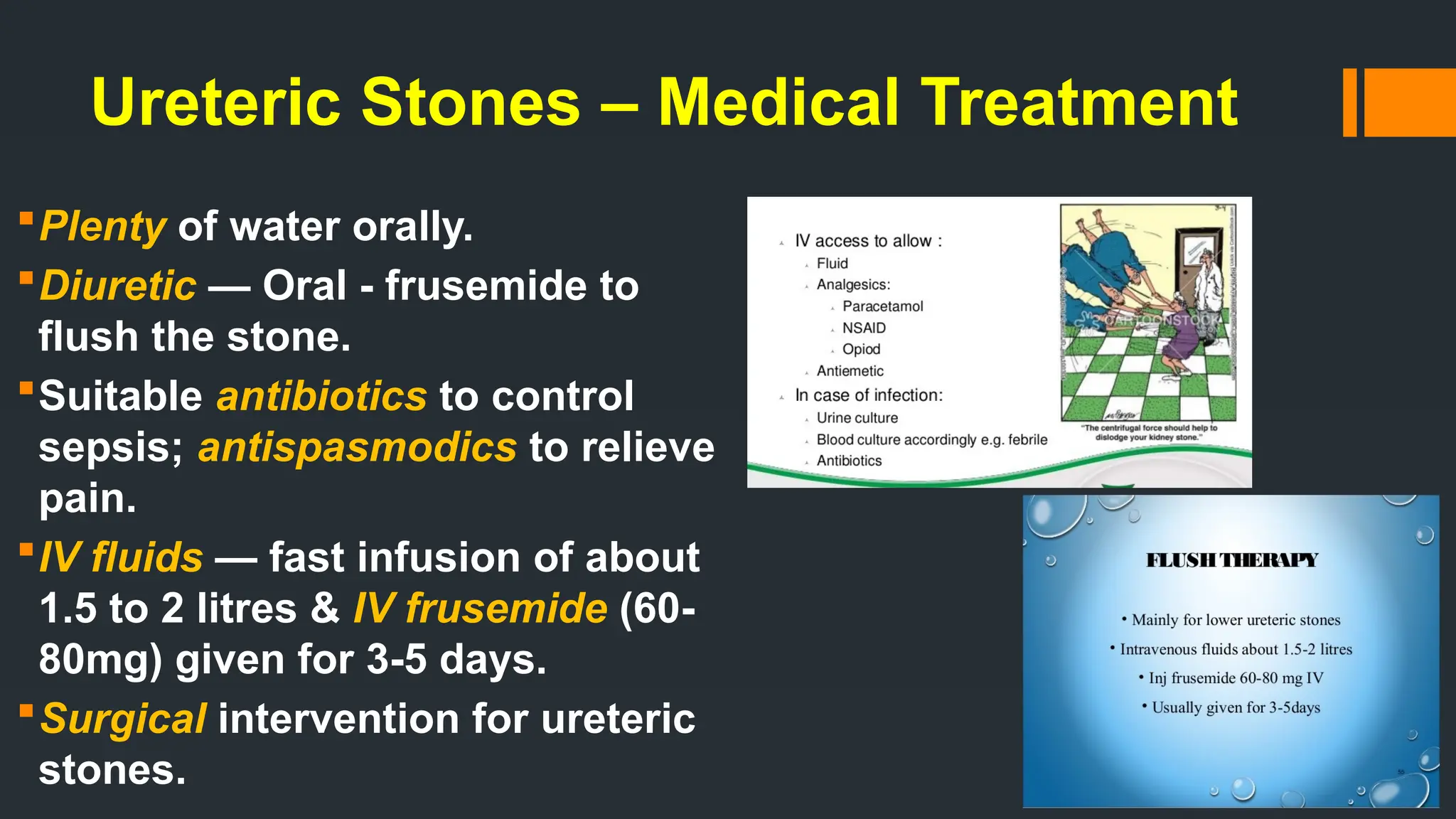 Ureteric Stones – Medical Treatment
Plenty of water orally.
Diuretic — Oral - frusemide to
flush the stone.
Suitable antibiotics to control
sepsis; antispasmodics to relieve
pain.
IV fluids — fast infusion of about
1.5 to 2 litres & IV frusemide (60-
80mg) given for 3-5 days.
Surgical intervention for ureteric
stones.
 