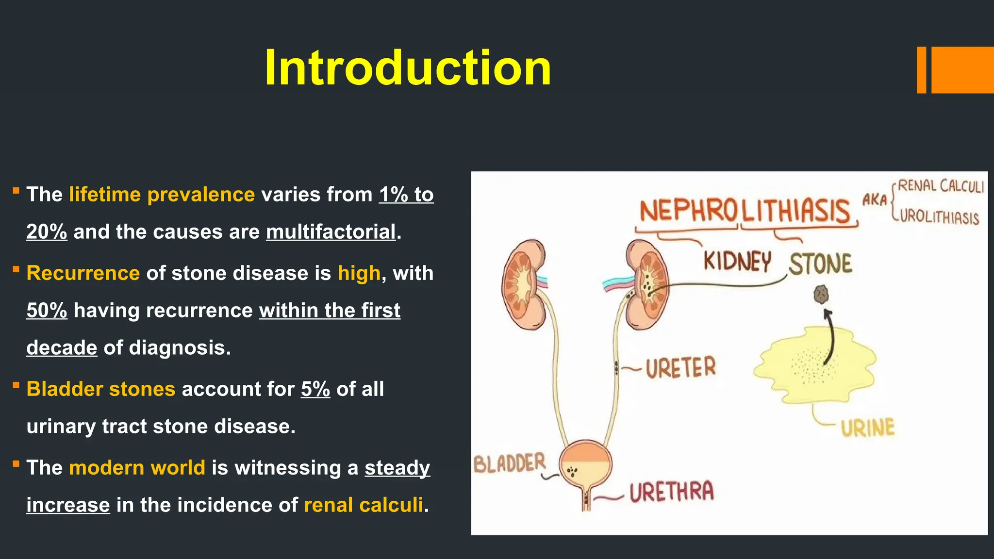 Introduction
 The lifetime prevalence varies from 1% to
20% and the causes are multifactorial.
 Recurrence of stone disease is high, with
50% having recurrence within the first
decade of diagnosis.
 Bladder stones account for 5% of all
urinary tract stone disease.
 The modern world is witnessing a steady
increase in the incidence of renal calculi.
 