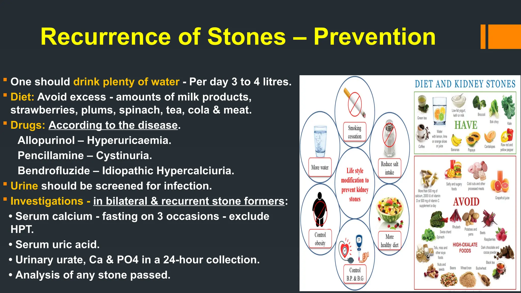 Recurrence of Stones – Prevention
 One should drink plenty of water - Per day 3 to 4 litres.
 Diet: Avoid excess - amounts of milk products,
strawberries, plums, spinach, tea, cola & meat.
 Drugs: According to the disease.
Allopurinol – Hyperuricaemia.
Pencillamine – Cystinuria.
Bendrofluzide – Idiopathic Hypercalciuria.
 Urine should be screened for infection.
 Investigations - in bilateral & recurrent stone formers:
• Serum calcium - fasting on 3 occasions - exclude
HPT.
• Serum uric acid.
• Urinary urate, Ca & PO4 in a 24-hour collection.
• Analysis of any stone passed.
 