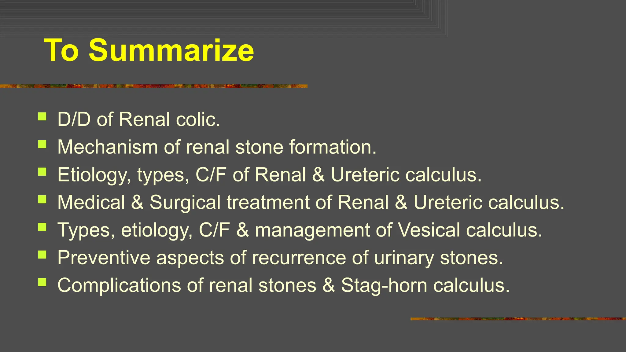 To Summarize
 D/D of Renal colic.
 Mechanism of renal stone formation.
 Etiology, types, C/F of Renal & Ureteric calculus.
 Medical & Surgical treatment of Renal & Ureteric calculus.
 Types, etiology, C/F & management of Vesical calculus.
 Preventive aspects of recurrence of urinary stones.
 Complications of renal stones & Stag-horn calculus.
 