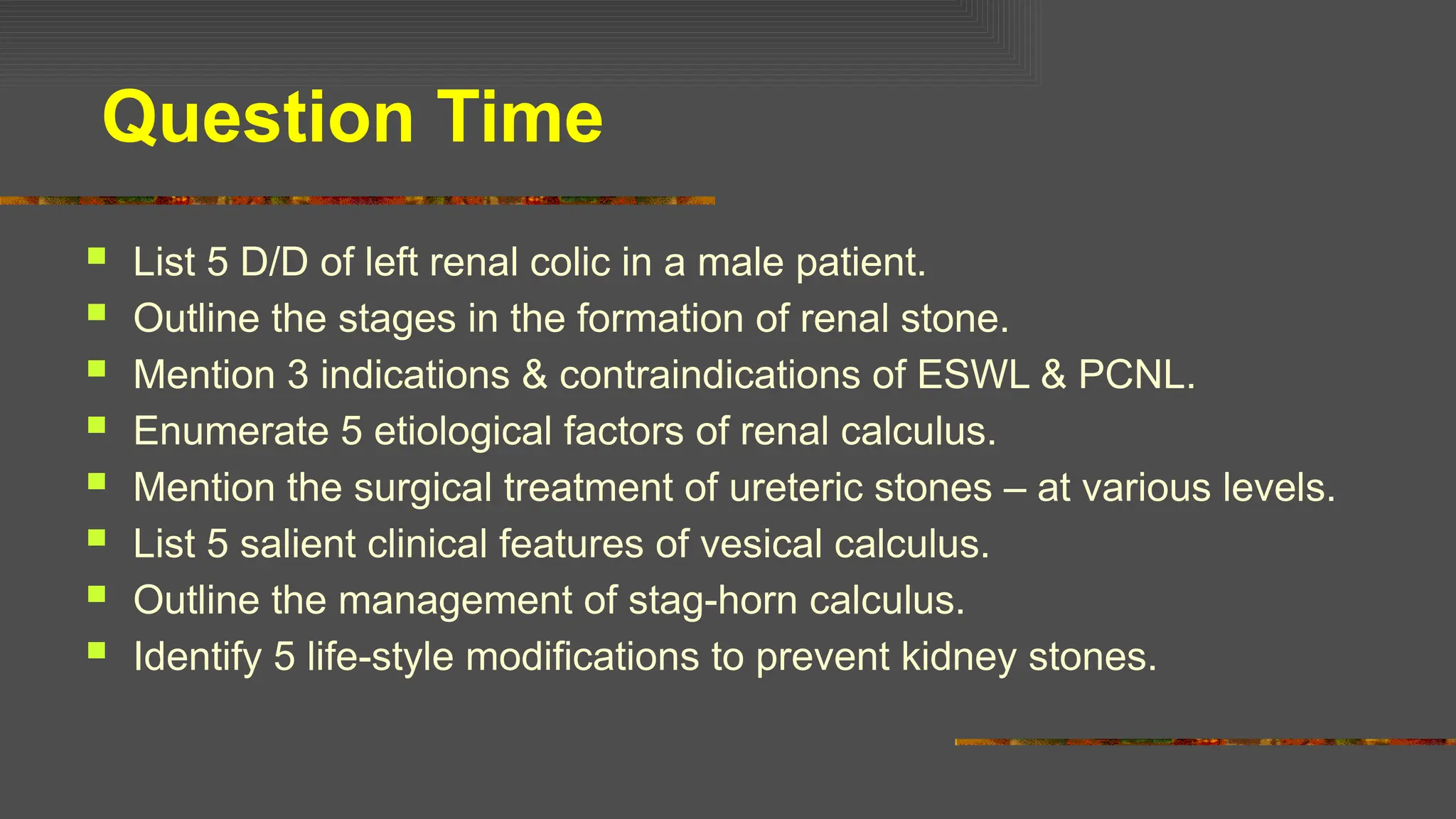 Question Time
 List 5 D/D of left renal colic in a male patient.
 Outline the stages in the formation of renal stone.
 Mention 3 indications & contraindications of ESWL & PCNL.
 Enumerate 5 etiological factors of renal calculus.
 Mention the surgical treatment of ureteric stones – at various levels.
 List 5 salient clinical features of vesical calculus.
 Outline the management of stag-horn calculus.
 Identify 5 life-style modifications to prevent kidney stones.
 