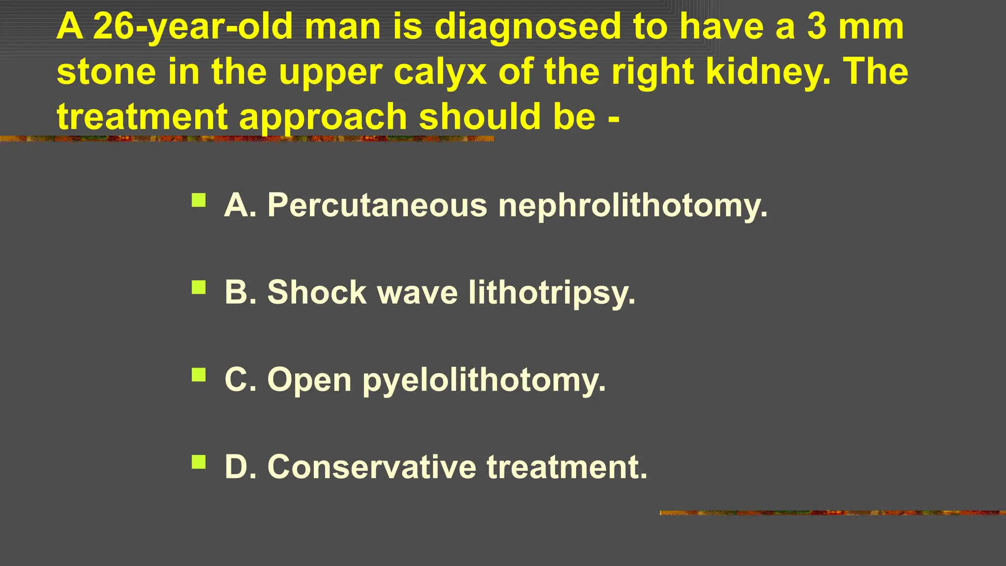 A 26-year-old man is diagnosed to have a 3 mm
stone in the upper calyx of the right kidney. The
treatment approach should be -
 A. Percutaneous nephrolithotomy.
 B. Shock wave lithotripsy.
 C. Open pyelolithotomy.
 D. Conservative treatment.
 