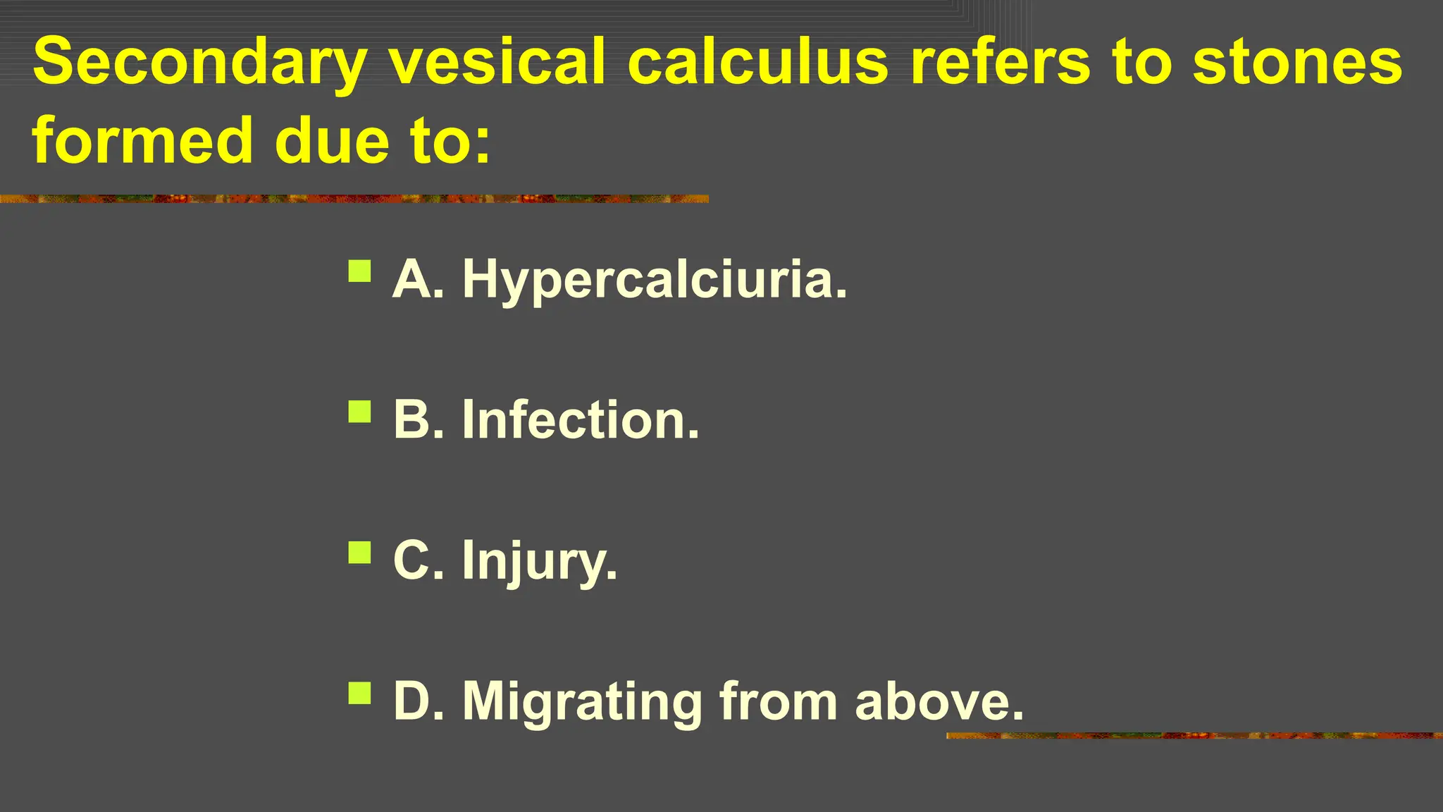 Secondary vesical calculus refers to stones
formed due to:
 A. Hypercalciuria.
 B. Infection.
 C. Injury.
 D. Migrating from above.
 