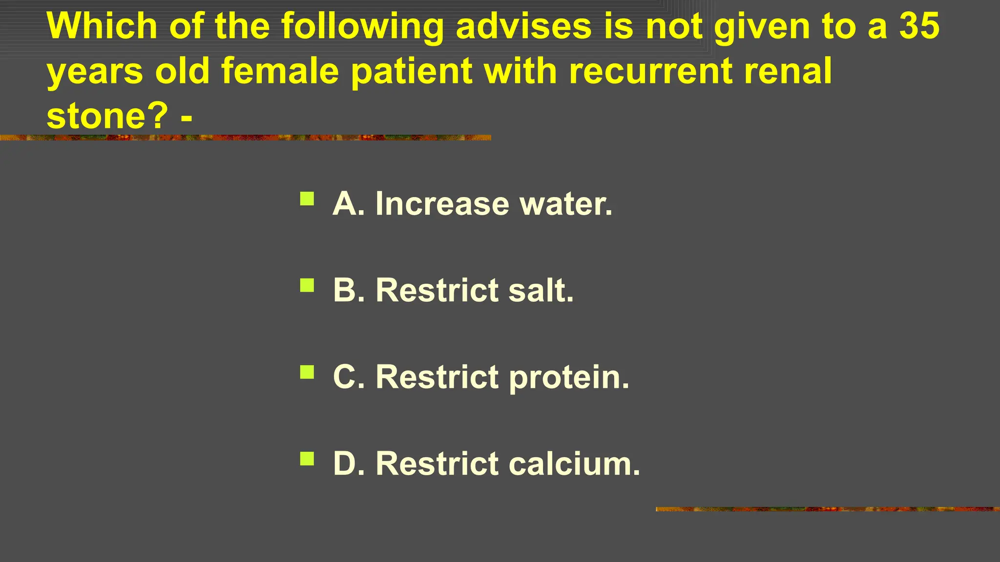 Which of the following advises is not given to a 35
years old female patient with recurrent renal
stone? -
 A. Increase water.
 B. Restrict salt.
 C. Restrict protein.
 D. Restrict calcium.
 