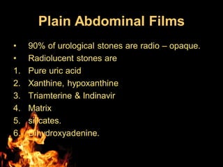 Plain Abdominal Films
• 90% of urological stones are radio – opaque.
• Radiolucent stones are
1. Pure uric acid
2. Xanthine, hypoxanthine
3. Triamterine & Indinavir
4. Matrix
5. silicates.
6. Dihydroxyadenine.
 