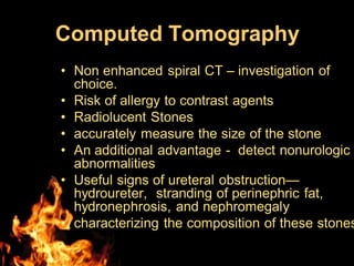 Computed Tomography
• Non enhanced spiral CT – investigation of
choice.
• Risk of allergy to contrast agents
• Radiolucent Stones
• accurately measure the size of the stone
• An additional advantage - detect nonurologic
abnormalities
• Useful signs of ureteral obstruction—
hydroureter, stranding of perinephric fat,
hydronephrosis, and nephromegaly
• characterizing the composition of these stones
 