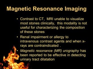 Magnetic Resonance Imaging
• Contrast to CT, MRI unable to visualize
most stones clinically, this modality is not
useful for characterizing the composition
of these stones
• Renal impairment or allergy to
intravenous contrast agents and when x-
rays are contraindicated .
• Magnetic resonance (MR) urography has
been reported to be effective in detecting
urinary tract dilatation
 