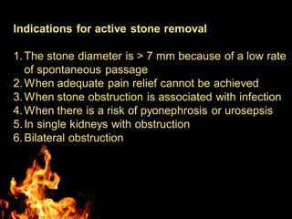 Indications for active stone removal
1.The stone diameter is > 7 mm because of a low rate
of spontaneous passage
2.When adequate pain relief cannot be achieved
3.When stone obstruction is associated with infection
4.When there is a risk of pyonephrosis or urosepsis
5.In single kidneys with obstruction
6.Bilateral obstruction
 