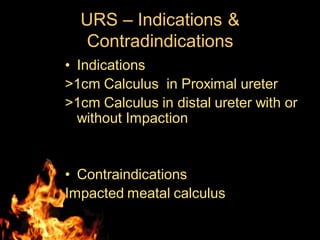 URS – Indications &
Contradindications
• Indications
>1cm Calculus in Proximal ureter
>1cm Calculus in distal ureter with or
without Impaction
• Contraindications
Impacted meatal calculus
 