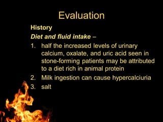 Evaluation
History
Diet and fluid intake –
1. half the increased levels of urinary
calcium, oxalate, and uric acid seen in
stone-forming patients may be attributed
to a diet rich in animal protein
2. Milk ingestion can cause hypercalciuria
3. salt
 