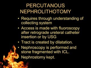 PERCUTANOUS
NEPHROLITHOTOMY
• Requires through understanding of
collecting system
• Access is made with fluoroscopy
after retrograde ureteral catheter
insertion or by USG
• Tract is created by dilatation.
• Nephroscopy is performed and
stone fragmented with ICL.
• Nephrostomy kept.
 