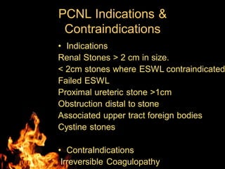 PCNL Indications &
Contraindications
• Indications
Renal Stones > 2 cm in size.
< 2cm stones where ESWL contraindicated
Failed ESWL
Proximal ureteric stone >1cm
Obstruction distal to stone
Associated upper tract foreign bodies
Cystine stones
• ContraIndications
Irreversible Coagulopathy
 