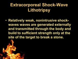 Extracorporeal Shock-Wave
Lithotripsy
• Relatively weak, nonintrusive shock-
waves waves are generated externally
and transmitted through the body and
build to sufficient strength only at the
site of the target to break a stone.
 